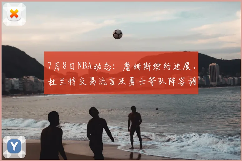7月8日NBA动态:詹姆斯续约进展、杜兰特交易流言及勇士等队阵容调整深度解析