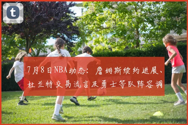 7月8日NBA动态：詹姆斯续约进展、杜兰特交易流言及勇士等队阵容调整深度解析