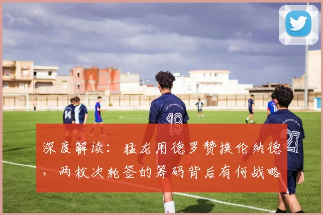 深度解读:猛龙用德罗赞换伦纳德,两枚次轮签的筹码背后有何战略考量?