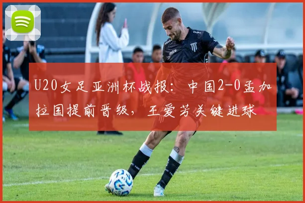 U20女足亚洲杯战报:中国2-0孟加拉国提前晋级,王爱芳关键进球