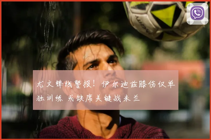 尤文锋线警报!伊尔迪兹膝伤仅单独训练 或缺席关键战米兰