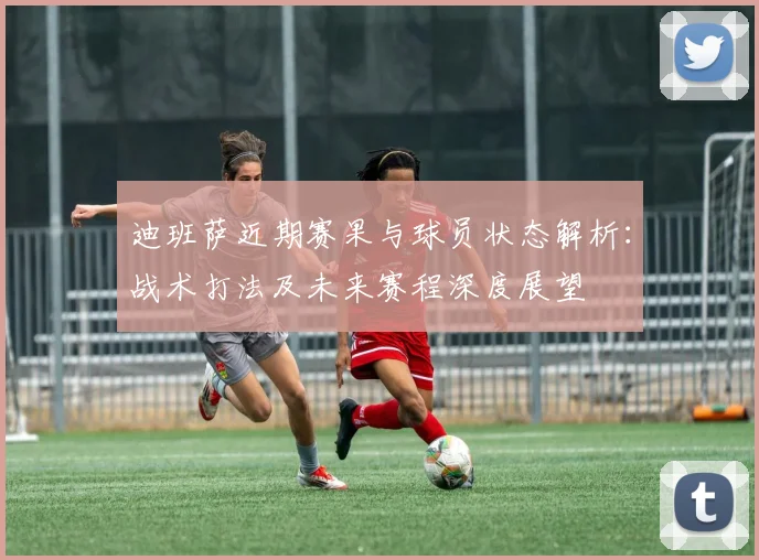 迪班萨近期赛果与球员状态解析:战术打法及未来赛程深度展望