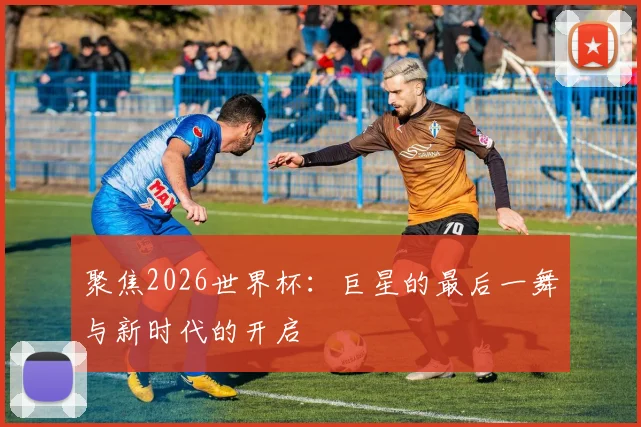 聚焦2026世界杯:巨星的最后一舞与新时代的开启